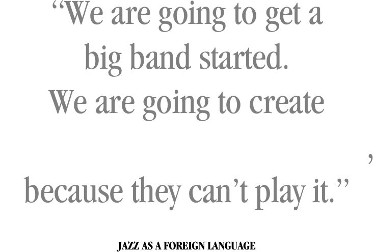 “We are going to get a
big band started.
We are going to create
something that they can’t steal,
because they can’t play it.”


JAZZ AS A FOREIGN LANGUAGE